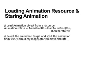 Loading Animation Resource &
Staring Animation
// Load Animation object from a resource
Animation rotate = AnimationUtils.loadAnimation(this,
R.anim.rotate);
// Select the animation target and start the animation
findViewById(R.id.myimage).startAnimation(rotate);
 