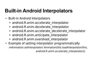 Built-in Android Interpolators
• Built-in Android Interpolators
> android.R.anim.accelerate_interpolator
> android.R.anim.decelerate_interpolator
> android.R.anim.accelerate_decelerate_interpolator
> android.R.anim.anticipate_interpolator
> android.R.anim.overshoot_interpolator
• Example of setting interpolator programmatically
mAnimation.setInterpolator( AnimationUtils.loadInterpolator(this,
android.R.anim.accelerate_interpolator));
 