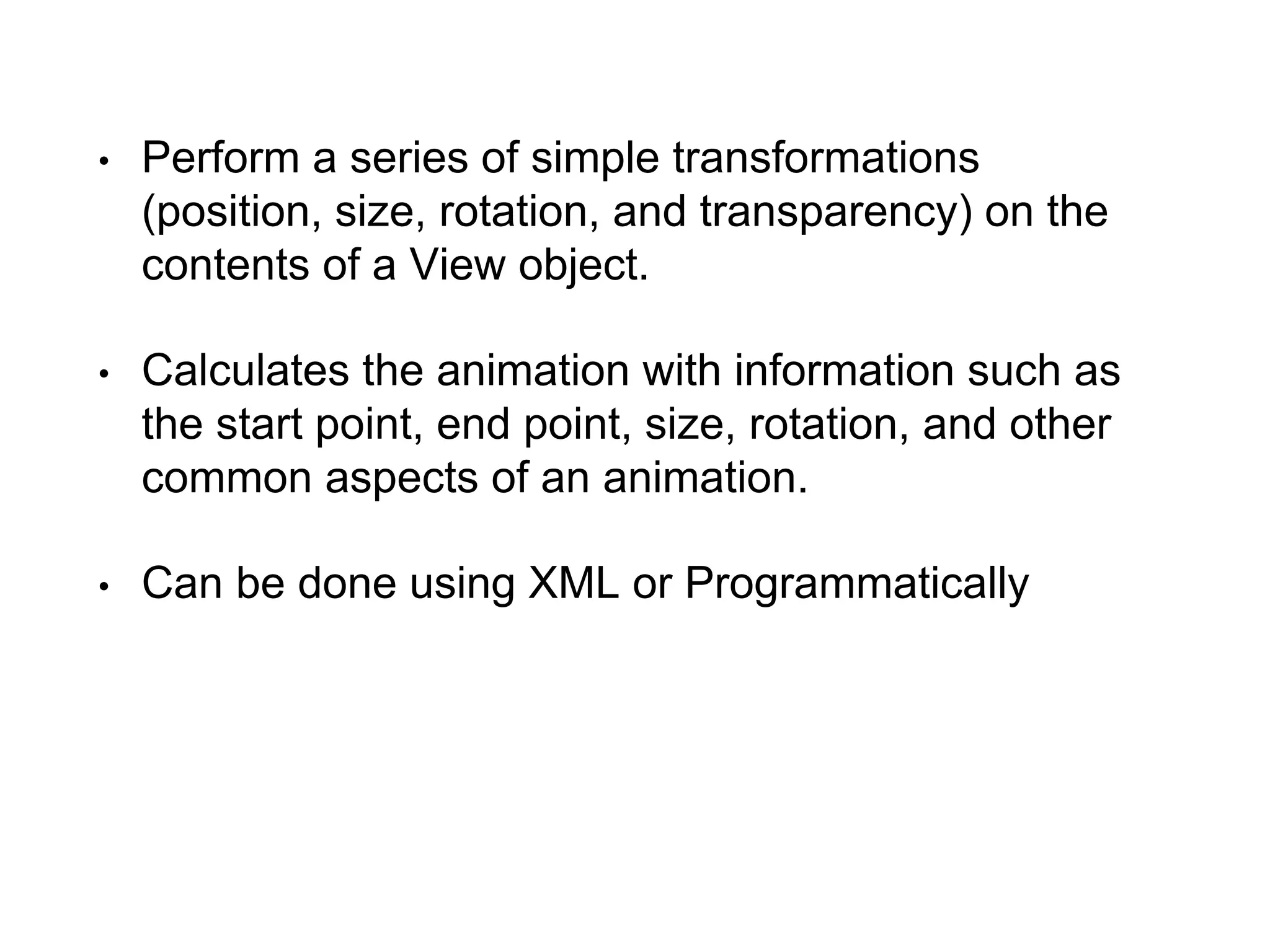 • Perform a series of simple transformations
(position, size, rotation, and transparency) on the
contents of a View object.
• Calculates the animation with information such as
the start point, end point, size, rotation, and other
common aspects of an animation.
• Can be done using XML or Programmatically
 