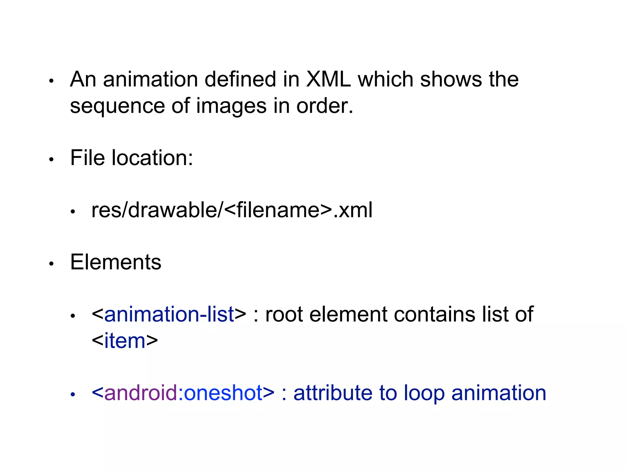 • An animation defined in XML which shows the
sequence of images in order.
• File location:
• res/drawable/<filename>.xml
• Elements
• <animation-list> : root element contains list of
<item>
• <android:oneshot> : attribute to loop animation
 