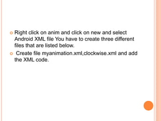 Right click on anim and click on new and select
Android XML file You have to create three different
files that are listed below.
 Create file myanimation.xml,clockwise.xml and add
the XML code.
 