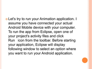  Let's try to run your Animation application. I
assume you have connected your actual
Android Mobile device with your computer.
To run the app from Eclipse, open one of
your project's activity files and click
Run icon from the toolbar. Before starting
your application, Eclipse will display
following window to select an option where
you want to run your Android application.
 