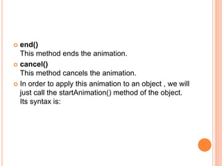  end()
This method ends the animation.
 cancel()
This method cancels the animation.
 In order to apply this animation to an object , we will
just call the startAnimation() method of the object.
Its syntax is:
 