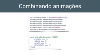 Combinando animações
val animationSet = AnimationSet(true)
animationSet.addAnimation(rotate)
animationSet.addAnimation(alpha)
animationSet.addAnimation(scale)
animationSet.addAnimation(translate)
animationSet.setDuration(1000)
myView.startAnimation(animationSet)
<set android:duration="1000">
<rotate ... />
<alpha ... />
<scale ... />
<translate ... />
</set>
 