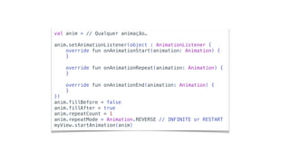 val anim = // Qualquer animação…
anim.setAnimationListener(object : AnimationListener {
override fun onAnimationStart(animation: Animation) {
}
override fun onAnimationRepeat(animation: Animation) {
}
override fun onAnimationEnd(animation: Animation) {
}
})
anim.fillBefore = false
anim.fillAfter = true
anim.repeatCount = 1
anim.repeatMode = Animation.REVERSE // INFINITE or RESTART
myView.startAnimation(anim)
 