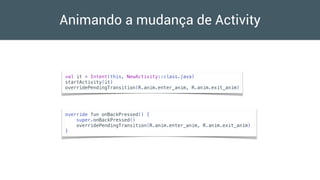 Animando a mudança de Activity
val it = Intent(this, NewActivity::class.java)
startActivity(it)
overridePendingTransition(R.anim.enter_anim, R.anim.exit_anim)
override fun onBackPressed() {
super.onBackPressed()
overridePendingTransition(R.anim.enter_anim, R.anim.exit_anim)
}
 