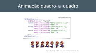 Animação quadro-a-quadro
<animation-list ...
android:oneshot="false">
<item android:drawable=“@drawable/mario_0"
android:duration="100" />
<item android:drawable=“@drawable/mario_1"
android:duration="100" />
<item android:drawable=“@drawable/mario_2"
android:duration="100" />
...
</animation-list>
res/drawable/sprite.xml
Imagem: https://rawgit.com/Graﬂuxe/sequence-runner/master/sample/index.html
 