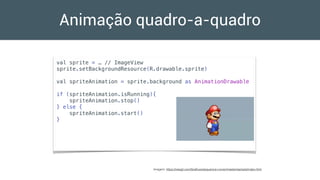 Animação quadro-a-quadro
val sprite = … // ImageView
sprite.setBackgroundResource(R.drawable.sprite)
val spriteAnimation = sprite.background as AnimationDrawable
if (spriteAnimation.isRunning){
spriteAnimation.stop()
} else {
spriteAnimation.start()
}
Imagem: https://rawgit.com/Graﬂuxe/sequence-runner/master/sample/index.html
 