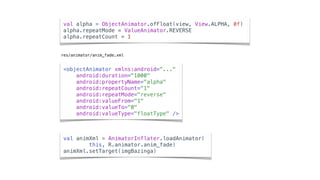 val alpha = ObjectAnimator.ofFloat(view, View.ALPHA, 0f)
alpha.repeatMode = ValueAnimator.REVERSE
alpha.repeatCount = 1
val animXml = AnimatorInflater.loadAnimator(
this, R.animator.anim_fade)
animXml.setTarget(imgBazinga)
res/animator/anim_fade.xml
<objectAnimator xmlns:android="..."
android:duration="1000"
android:propertyName="alpha"
android:repeatCount="1"
android:repeatMode="reverse"
android:valueFrom="1"
android:valueTo="0"
android:valueType="floatType" />
 