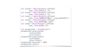 val scaleX = ObjectAnimator.ofFloat(
view, View.SCALE_X, 2f)
val scaleY = ObjectAnimator.ofFloat(
view, View.SCALE_Y, 2f)
val transl = ObjectAnimator.ofFloat(
view, View.TRANSLATION_X, -view.getWidth())
val rotate = ObjectAnimator.ofFloat(
view, View.ROTATION, 360f)
val alpha = ObjectAnimator.ofFloat(
view, View.ALPHA, 0f)
val animatorSet = AnimatorSet()
animatorSet.play(scaleX)
.with(scaleY)
.with(transl)
animatorSet.play(rotate)
.with(alpha)
.after(transl)
animatorSet.duration = 2000
animatorSet.start()
 