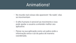 Animations!
• No mundo real coisas não aparecem “do nada”, elas
se movimentam
• O olho humano é sensível ao movimento e isso
pode ajudar o usuário a entender melhor seu
aplicativo
• Pense na sua aplicação como um palco onde a
informação entra e sai do palco de maneira
coordenada.
 