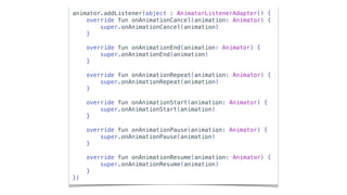 animator.addListener(object : AnimatorListenerAdapter() {
override fun onAnimationCancel(animation: Animator) {
super.onAnimationCancel(animation)
}
override fun onAnimationEnd(animation: Animator) {
super.onAnimationEnd(animation)
}
override fun onAnimationRepeat(animation: Animator) {
super.onAnimationRepeat(animation)
}
override fun onAnimationStart(animation: Animator) {
super.onAnimationStart(animation)
}
override fun onAnimationPause(animation: Animator) {
super.onAnimationPause(animation)
}
override fun onAnimationResume(animation: Animator) {
super.onAnimationResume(animation)
}
})
 