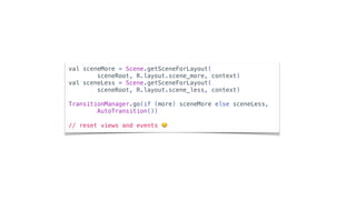 val sceneMore = Scene.getSceneForLayout(
sceneRoot, R.layout.scene_more, context)
val sceneLess = Scene.getSceneForLayout(
sceneRoot, R.layout.scene_less, context)
TransitionManager.go(if (more) sceneMore else sceneLess,
AutoTransition())
// reset views and events 😢
 
