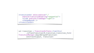 <transitionSet xmlns:android=“…”
android:transitionOrdering=“sequential">
<slide android:slideEdge="right"/>
<changeBounds />
</transitionSet>
val transition = TransitionInflater.from(this)
.inflateTransition(R.transition.transition_form)
TransitionManager.beginDelayedTransition(
constraintLayout, transition)
 