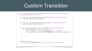 Custom Transition
class CircleViewProgressTransition(context: Context, attrs: AttributeSet)
: Transition(context, attrs) {
override fun captureStartValues(transitionValues: TransitionValues) {
captureValues(transitionValues)
}
override fun captureEndValues(transitionValues: TransitionValues) {
captureValues(transitionValues)
}
private fun captureValues(transitionValues: TransitionValues) {
if (transitionValues.view is CircleView) {
val circleView = transitionValues.view as CircleView
transitionValues.values.put(PROPNAME_ANGLE, circleView.getAngle())
}
}
...
companion object {
private val PROPNAME_ANGLE = "myapp.ui.view:CircleView:angle"
}
}
 