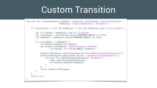 Custom Transition
override fun createAnimator(sceneRoot: ViewGroup, startValues: TransitionValues?,
endValues: TransitionValues?): Animator? {
if (startValues != null && endValues != null && endValues.view is CircleView) {
val circleView = endValues.view as CircleView
val startAngle = startValues.values[PROPNAME_ANGLE] as Float
val endAngle = endValues.values[PROPNAME_ANGLE] as Float
if (startAngle != endAngle) {
circleView.setAngle(startAngle)
val animCircleProgress = ObjectAnimator.ofFloat(
circleView, CircleView.ANGLE, endAngle)
animCircleProgress.setInterpolator(AccelerateDecelerateInterpolator())
animCircleProgress.addListener(object : AnimatorListenerAdapter() {
override fun onAnimationEnd(animation: Animator) {
super.onAnimationEnd(animation)
circleView.setAngle(endAngle)
}
})
return animCircleProgress
}
}
return null
}
 