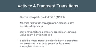 Activity & Fragment Transitions
• Disponível a partir do Android 5 (API 21)
• Maneira melhor de coreografar animações entre
activities/fragments
• Content transitions permitem especiﬁcar como as
views saem e entram na tela
• Shared element transition são elementos presentes
em ambas as telas onde podemos fazer uma
transição mais suave
 