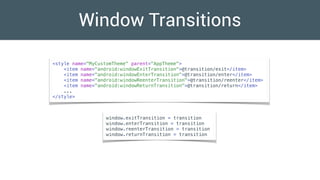 Window Transitions
<style name="MyCustomTheme" parent="AppTheme">
<item name="android:windowExitTransition">@transition/exit</item>
<item name="android:windowEnterTransition">@transition/enter</item>
<item name="android:windowReenterTransition">@transition/reenter</item>
<item name="android:windowReturnTransition">@transition/return</item>
...
</style>
window.exitTransition = transition
window.enterTransition = transition
window.reenterTransition = transition
window.returnTransition = transition
 