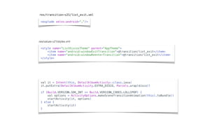 <explode xmlns:android=“…”/>
res/transition-v21/list_exit.xml
<style name="ListDiscosTheme" parent="AppTheme">
<item name="android:windowExitTransition">@transition/list_exit</item>
<item name="android:windowReenterTransition">@transition/list_exit</item>
</style>
res/values-v21/styles.xml
val it = Intent(this, DetailAlbumActivity::class.java)
it.putExtra(DetailAlbumActivity.EXTRA_DISCO, Parcels.wrap(disco))
if (Build.VERSION.SDK_INT >= Build.VERSION_CODES.LOLLIPOP) {
val options = ActivityOptions.makeSceneTransitionAnimation(this).toBundle()
startActivity(it, options)
} else {
startActivity(it)
}
 