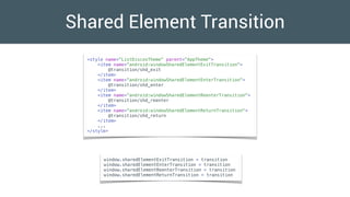 Shared Element Transition
<style name="ListDiscosTheme" parent="AppTheme">
<item name=“android:windowSharedElementExitTransition">
@transition/shd_exit
</item>
<item name=“android:windowSharedElementEnterTransition">
@transition/shd_enter
</item>
<item name=“android:windowSharedElementReenterTransition">
@transition/shd_reenter
</item>
<item name=“android:windowSharedElementReturnTransition">
@transition/shd_return
</item>
...
</style>
window.sharedElementExitTransition = transition
window.sharedElementEnterTransition = transition
window.sharedElementReenterTransition = transition
window.sharedElementReturnTransition = transition
 