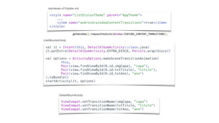 val it = Intent(this, DetailAlbumActivity::class.java)
it.putExtra(DetailAlbumActivity.EXTRA_DISCO, Parcels.wrap(disco))
val options = ActivityOptions.makeSceneTransitionAnimation(
this,
Pair(view.findViewById(R.id.imgCapa), "capa"),
Pair(view.findViewById(R.id.txtTitulo), "titulo"),
Pair(view.findViewById(R.id.txtAno), "ano")
).toBundle()
startActivity(it, options)
<style name="ListDiscosTheme" parent="AppTheme">
...
<item name="android:windowContentTransitions">true</item>
</style>
ViewCompat.setTransitionName(imgCapa, "capa")
ViewCompat.setTransitionName(txtTitulo, "titulo")
ViewCompat.setTransitionName(txtAno, "ano")
res/values-v21/styles.xml
ListAlbumsActivity
DetailAlbumActivity
getWindow().requestFeature(Window.FEATURE_CONTENT_TRANSITIONS);	
 