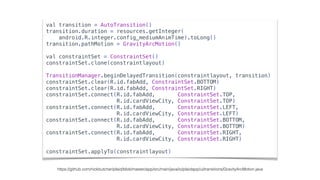 val transition = AutoTransition()
transition.duration = resources.getInteger(
android.R.integer.config_mediumAnimTime).toLong()
transition.pathMotion = GravityArcMotion()
val constraintSet = ConstraintSet()
constraintSet.clone(constraintlayout)
TransitionManager.beginDelayedTransition(constraintlayout, transition)
constraintSet.clear(R.id.fabAdd, ConstraintSet.BOTTOM)
constraintSet.clear(R.id.fabAdd, ConstraintSet.RIGHT)
constraintSet.connect(R.id.fabAdd, ConstraintSet.TOP,
R.id.cardViewCity, ConstraintSet.TOP)
constraintSet.connect(R.id.fabAdd, ConstraintSet.LEFT,
R.id.cardViewCity, ConstraintSet.LEFT)
constraintSet.connect(R.id.fabAdd, ConstraintSet.BOTTOM,
R.id.cardViewCity, ConstraintSet.BOTTOM)
constraintSet.connect(R.id.fabAdd, ConstraintSet.RIGHT,
R.id.cardViewCity, ConstraintSet.RIGHT)
constraintSet.applyTo(constraintlayout)
https://github.com/nickbutcher/plaid/blob/master/app/src/main/java/io/plaidapp/ui/transitions/GravityArcMotion.java
 