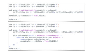 val cx = (cardViewCity.left + cardViewCity.right) / 2
val cy = (cardViewCity.top + cardViewCity.bottom) / 2
val anim = ViewAnimationUtils.createCircularReveal(
cardViewCity, cx, cy, fabAdd.width.toFloat(), cardViewCity.width.toFloat())
cardViewCity.visibility = View.VISIBLE
anim.start()
val cx = (cardViewCity.left + cardViewCity.right) / 2
val cy = (cardViewCity.top + cardViewCity.bottom) / 2
val anim = ViewAnimationUtils.createCircularReveal(
cardViewCity, cx, cy, cardViewCity.width.toFloat(), fabAdd.width.toFloat())
anim.addListener(object : AnimatorListenerAdapter() {
override fun onAnimationEnd(animation: Animator) {
super.onAnimationEnd(animation)
cardViewCity.visibility = View.INVISIBLE
}
})
}
anim.start()
 