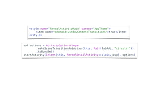 <style name="RevealActivityMain" parent="AppTheme">
<item name="android:windowContentTransitions">true</item>
</style>
val options = ActivityOptionsCompat
.makeSceneTransitionAnimation(this, Pair(fabAdd, "circular"))
.toBundle()
startActivity(Intent(this, RevealDetailActivity::class.java), options)
 