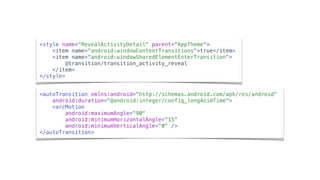 <autoTransition xmlns:android="http://schemas.android.com/apk/res/android"
android:duration="@android:integer/config_longAnimTime">
<arcMotion
android:maximumAngle="90"
android:minimumHorizontalAngle="15"
android:minimumVerticalAngle="0" />
</autoTransition>
<style name="RevealActivityDetail" parent="AppTheme">
<item name="android:windowContentTransitions">true</item>
<item name=“android:windowSharedElementEnterTransition">
@transition/transition_activity_reveal
</item>
</style>
 