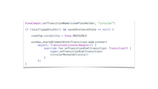 ViewCompat.setTransitionName(viewPlaceHolder, "circular")
if (isLollipopOrLater() && savedInstanceState == null) {
viewTop.visibility = View.INVISIBLE
window.sharedElementEnterTransition.addListener(
object: TransitionListenerAdapter() {
override fun onTransitionEnd(transition: Transition?) {
super.onTransitionEnd(transition)
circularRevealActivity()
}
})
}
 