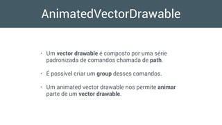 AnimatedVectorDrawable
• Um vector drawable é composto por uma série
padronizada de comandos chamada de path.
• É possível criar um group desses comandos.
• Um animated vector drawable nos permite animar
parte de um vector drawable.
 