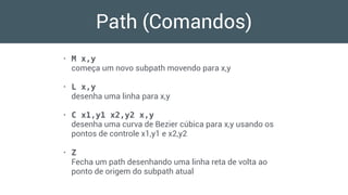 Path (Comandos)
• M x,y 
começa um novo subpath movendo para x,y
• L x,y 
desenha uma linha para x,y
• C x1,y1 x2,y2 x,y 
desenha uma curva de Bezier cúbica para x,y usando os
pontos de controle x1,y1 e x2,y2
• Z 
Fecha um path desenhando uma linha reta de volta ao
ponto de origem do subpath atual
 