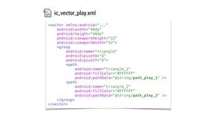 <vector xmlns:android="..."
android:width="48dp"
android:height="48dp"
android:viewportHeight="12"
android:viewportWidth="12">
<group
android:name="triangle"
android:pivotX="6"
android:pivotY="6">
<path
android:name="triangle_1"
android:fillColor="#FFFFFF"
android:pathData="@string/path_play_1" />
<path
android:name="triangle_2"
android:fillColor="#FFFFFF"
android:pathData="@string/path_play_2" />
</group>
</vector>
ic_vector_play.xml
 