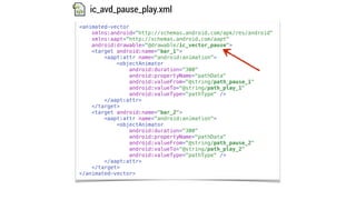 <animated-vector
xmlns:android="http://schemas.android.com/apk/res/android"
xmlns:aapt="http://schemas.android.com/aapt"
android:drawable="@drawable/ic_vector_pause">
<target android:name="bar_1">
<aapt:attr name="android:animation">
<objectAnimator
android:duration="300"
android:propertyName="pathData"
android:valueFrom="@string/path_pause_1"
android:valueTo="@string/path_play_1"
android:valueType="pathType" />
</aapt:attr>
</target>
<target android:name="bar_2">
<aapt:attr name="android:animation">
<objectAnimator
android:duration="300"
android:propertyName="pathData"
android:valueFrom="@string/path_pause_2"
android:valueTo="@string/path_play_2"
android:valueType="pathType" />
</aapt:attr>
</target>
</animated-vector>
ic_avd_pause_play.xml
 