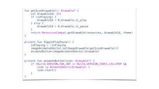 fun getIconDrawable(): Drawable? {
val drawableId: Int
if (isPlaying) {
drawableId = R.drawable.ic_play
} else {
drawableId = R.drawable.ic_pause
}
return ResourcesCompat.getDrawable(resources, drawableId, theme)
}
private fun togglePlayPause() {
isPlaying = !isPlaying
imageAnimatedVector.setImageDrawable(getIconDrawable())
animateButton(imageAnimatedVector.drawable)
}
private fun animateButton(icon: Drawable?) {
if (Build.VERSION.SDK_INT >= Build.VERSION_CODES.LOLLIPOP &&
icon is AnimatedVectorDrawable) {
icon.start()
}
}
 