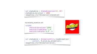 <alpha
android:duration="1000"
android:fromAlpha="1.0"
android:toAlpha="0.0" />
val alphaAnim = AnimationUtils.loadAnimation( 
context, R.anim.my_animation);
imageView.startAnimation(anim);
val alphaAnim = AlphaAnimation(1f, 0f)
alphaAnim.duration = 1000
imageView.startAnimation(alphaAnim)
res/anim/my_animation.xml
 