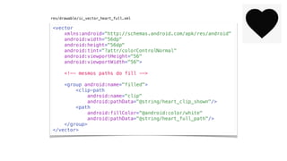 <vector
xmlns:android="http://schemas.android.com/apk/res/android"
android:width="56dp"
android:height="56dp"
android:tint="?attr/colorControlNormal"
android:viewportHeight="56"
android:viewportWidth="56">
<!-- mesmos paths do fill -->
<group android:name="filled">
<clip-path
android:name="clip"
android:pathData="@string/heart_clip_shown"/>
<path
android:fillColor="@android:color/white"
android:pathData="@string/heart_full_path"/>
</group>
</vector>
res/drawable/ic_vector_heart_full.xml
 