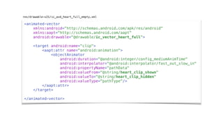 <animated-vector
xmlns:android="http://schemas.android.com/apk/res/android"
xmlns:aapt="http://schemas.android.com/aapt"
android:drawable="@drawable/ic_vector_heart_full">
<target android:name="clip">
<aapt:attr name="android:animation">
<objectAnimator
android:duration="@android:integer/config_mediumAnimTime"
android:interpolator="@android:interpolator/fast_out_slow_in"
android:propertyName="pathData"
android:valueFrom="@string/heart_clip_shown"
android:valueTo="@string/heart_clip_hidden"
android:valueType="pathType"/>
</aapt:attr>
</target>
</animated-vector>
res/drawable-v21/ic_avd_heart_full_empty.xml
 