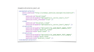 <animated-selector
xmlns:android="http://schemas.android.com/apk/res/android">
<item
android:id="@+id/liked"
android:drawable="@drawable/ic_vector_heart_full"
android:state_checked="true" />
<item
android:id="@+id/not_liked"
android:drawable="@drawable/ic_vector_heart_empty" />
<transition
android:drawable="@drawable/ic_avd_heart_empty_full"
android:fromId="@id/not_liked"
android:toId="@id/liked" />
<transition
android:drawable="@drawable/ic_avd_heart_full_empty"
android:fromId="@id/liked"
android:toId="@id/not_liked" />
</animated-selector>
drawable-v21/selector_heart.xml
 
