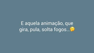 E aquela animação, que
gira, pula, solta fogos…🤔
 