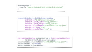 <com.airbnb.lottie.LottieAnimationView
android:id="@+id/animation_view"
android:layout_width="wrap_content"
android:layout_height="wrap_content"
app:lottie_fileName="assetSubDir/spring.json"
app:lottie_loop="true"
app:lottie_autoPlay="true" />
LottieAnimationView animationView = (LottieAnimationView)
findViewById(R.id.animation_view);
animationView.setAnimation("assetSubDir/spring.json");
animationView.loop(true);
animationView.playAnimation();
dependencies {
compile 'com.airbnb.android:lottie:2.0.0-beta4'
}
 