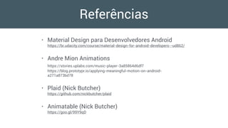 Referências
• Material Design para Desenvolvedores Android 
https://br.udacity.com/course/material-design-for-android-developers--ud862/
• Andre Mion Animations 
https://stories.uplabs.com/music-player-3a85864d6df7 
https://blog.prototypr.io/applying-meaningful-motion-on-android-
a271a873bd78
• Plaid (Nick Butcher) 
https://github.com/nickbutcher/plaid
• Animatable (Nick Butcher) 
https://goo.gl/99Y9qD
 