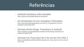 Referências
• Android transitions with examples 
https://github.com/lgvalle/Material-Animations
• An Introduction to Icon Animation Techniques 
http://www.androiddesignpatterns.com/2016/11/introduction-to-icon-
animation-techniques.html
• Animate all the things. Transitions in Android 
https://medium.com/@andkulikov/animate-all-the-things-transitions-in-
android-914af5477d50
• Animate me, If you don't do it for me do it for Chet :) 
https://pt.slideshare.net/Android2EE/animate-me-if-you-dont-do-it-for-me-do-
it-for-chet
 