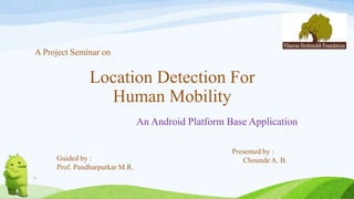 1
Location Detection For
Human Mobility
An Android Platform Base Application
Presented by :
Chounde A. B.Guided by :
Prof. Pandharpurkar M.R.
A Project Seminar on
 