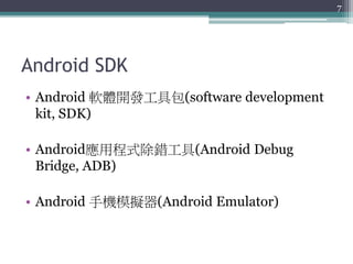 Android SDK
• Android 軟體開發工具包(software development
kit, SDK)
• Android應用程式除錯工具(Android Debug
Bridge, ADB)
• Android 手機模擬器(Android Emulator)
7
 