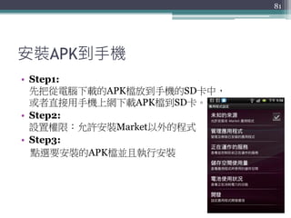 安裝APK到手機
• Step1:
先把從電腦下載的APK檔放到手機的SD卡中，
或者直接用手機上網下載APK檔到SD卡。
• Step2:
設置權限：允許安裝Market以外的程式
• Step3:
點選要安裝的APK檔並且執行安裝
81
 