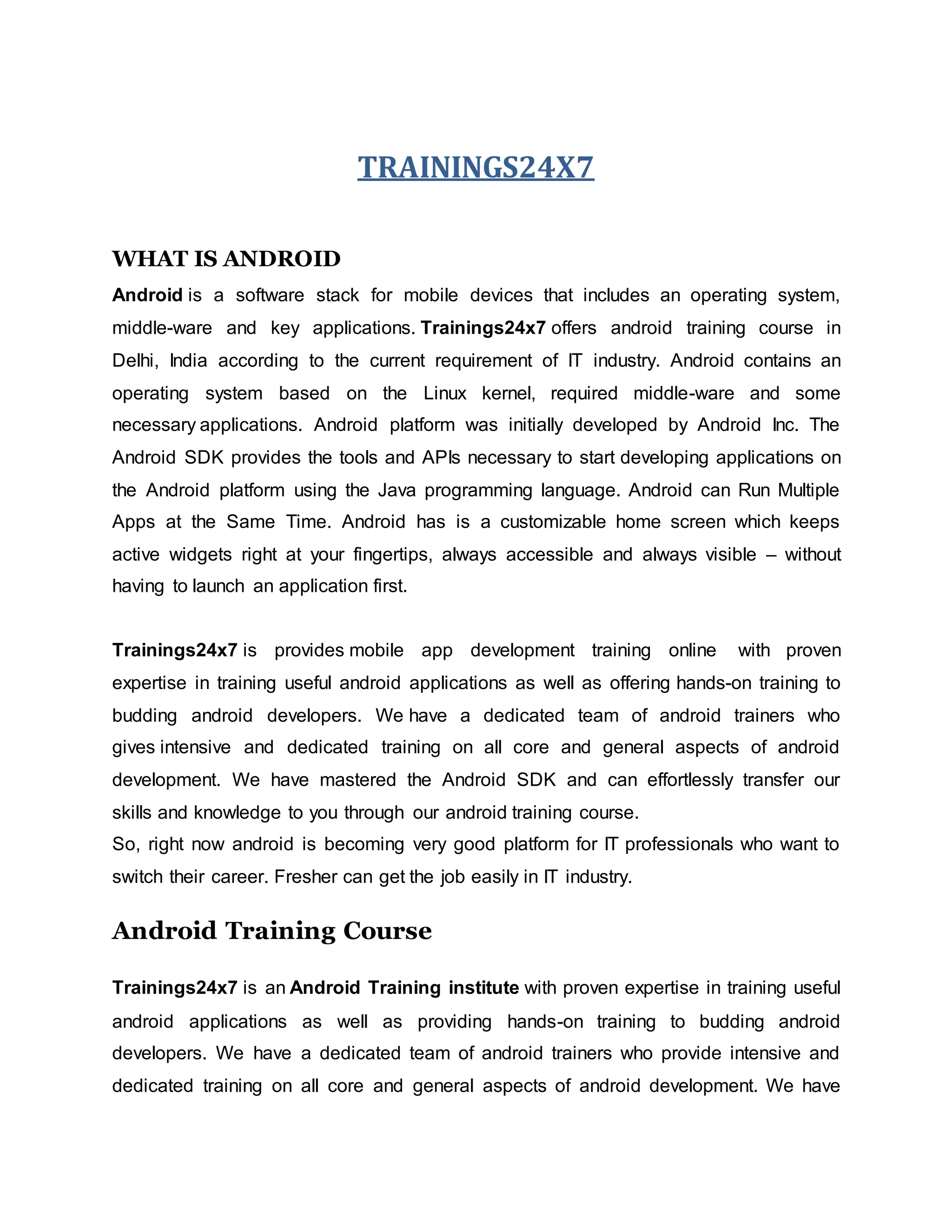 TRAININGS24X7
WHAT IS ANDROID
Android is a software stack for mobile devices that includes an operating system,
middle-ware and key applications. Trainings24x7 offers android training course in
Delhi, India according to the current requirement of IT industry. Android contains an
operating system based on the Linux kernel, required middle-ware and some
necessary applications. Android platform was initially developed by Android Inc. The
Android SDK provides the tools and APIs necessary to start developing applications on
the Android platform using the Java programming language. Android can Run Multiple
Apps at the Same Time. Android has is a customizable home screen which keeps
active widgets right at your fingertips, always accessible and always visible – without
having to launch an application first.
Trainings24x7 is provides mobile app development training online with proven
expertise in training useful android applications as well as offering hands-on training to
budding android developers. We have a dedicated team of android trainers who
gives intensive and dedicated training on all core and general aspects of android
development. We have mastered the Android SDK and can effortlessly transfer our
skills and knowledge to you through our android training course.
So, right now android is becoming very good platform for IT professionals who want to
switch their career. Fresher can get the job easily in IT industry.
Android Training Course
Trainings24x7 is an Android Training institute with proven expertise in training useful
android applications as well as providing hands-on training to budding android
developers. We have a dedicated team of android trainers who provide intensive and
dedicated training on all core and general aspects of android development. We have
 