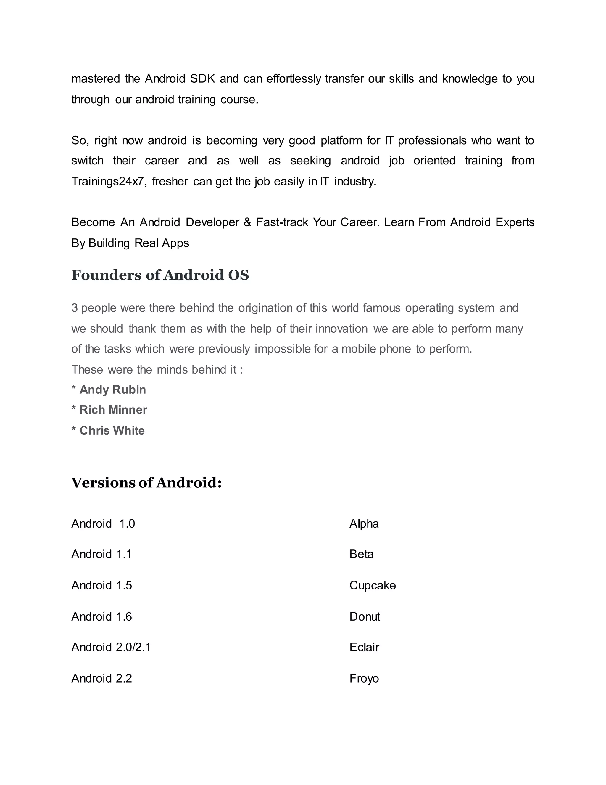 mastered the Android SDK and can effortlessly transfer our skills and knowledge to you
through our android training course.
So, right now android is becoming very good platform for IT professionals who want to
switch their career and as well as seeking android job oriented training from
Trainings24x7, fresher can get the job easily in IT industry.
Become An Android Developer & Fast-track Your Career. Learn From Android Experts
By Building Real Apps
Founders of Android OS
3 people were there behind the origination of this world famous operating system and
we should thank them as with the help of their innovation we are able to perform many
of the tasks which were previously impossible for a mobile phone to perform.
These were the minds behind it :
* Andy Rubin
* Rich Minner
* Chris White
Versions of Android:
Android 1.0 Alpha
Android 1.1 Beta
Android 1.5 Cupcake
Android 1.6 Donut
Android 2.0/2.1 Eclair
Android 2.2 Froyo
 