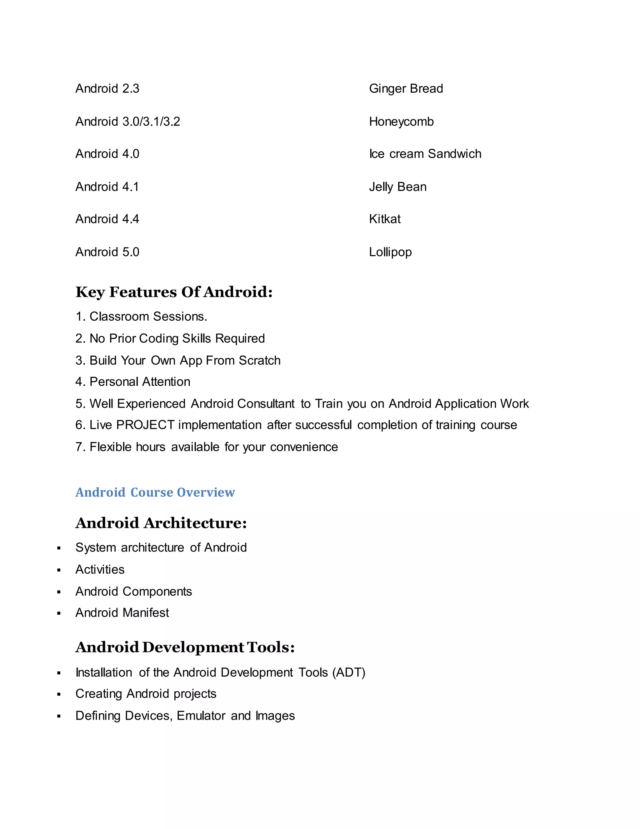 Android 2.3 Ginger Bread
Android 3.0/3.1/3.2 Honeycomb
Android 4.0 Ice cream Sandwich
Android 4.1 Jelly Bean
Android 4.4 Kitkat
Android 5.0 Lollipop
Key Features Of Android:
1. Classroom Sessions.
2. No Prior Coding Skills Required
3. Build Your Own App From Scratch
4. Personal Attention
5. Well Experienced Android Consultant to Train you on Android Application Work
6. Live PROJECT implementation after successful completion of training course
7. Flexible hours available for your convenience
Android Course Overview
Android Architecture:
 System architecture of Android
 Activities
 Android Components
 Android Manifest
Android Development Tools:
 Installation of the Android Development Tools (ADT)
 Creating Android projects
 Defining Devices, Emulator and Images
 