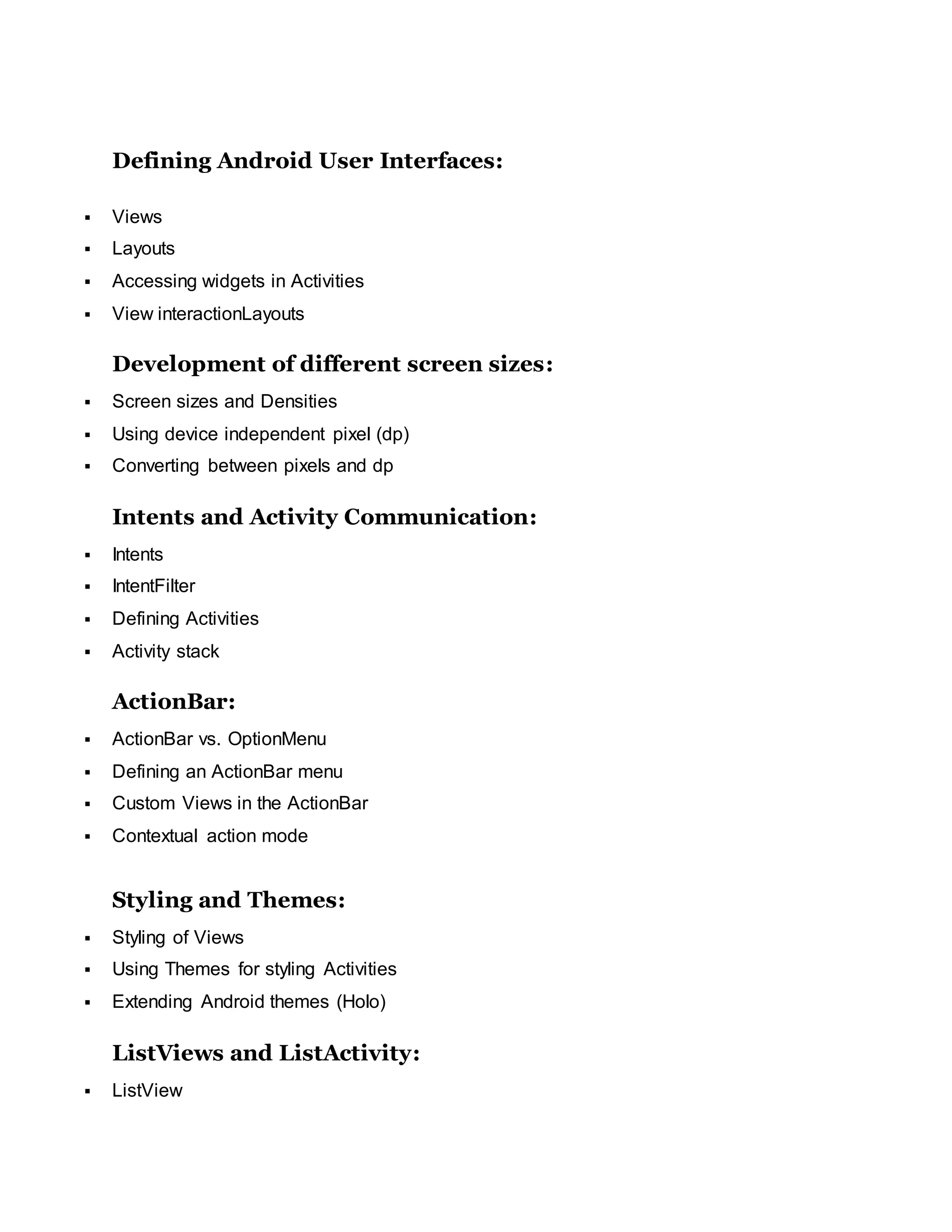 Defining Android User Interfaces:
 Views
 Layouts
 Accessing widgets in Activities
 View interactionLayouts
Development of different screen sizes:
 Screen sizes and Densities
 Using device independent pixel (dp)
 Converting between pixels and dp
Intents and Activity Communication:
 Intents
 IntentFilter
 Defining Activities
 Activity stack
ActionBar:
 ActionBar vs. OptionMenu
 Defining an ActionBar menu
 Custom Views in the ActionBar
 Contextual action mode
Styling and Themes:
 Styling of Views
 Using Themes for styling Activities
 Extending Android themes (Holo)
ListViews and ListActivity:
 ListView
 